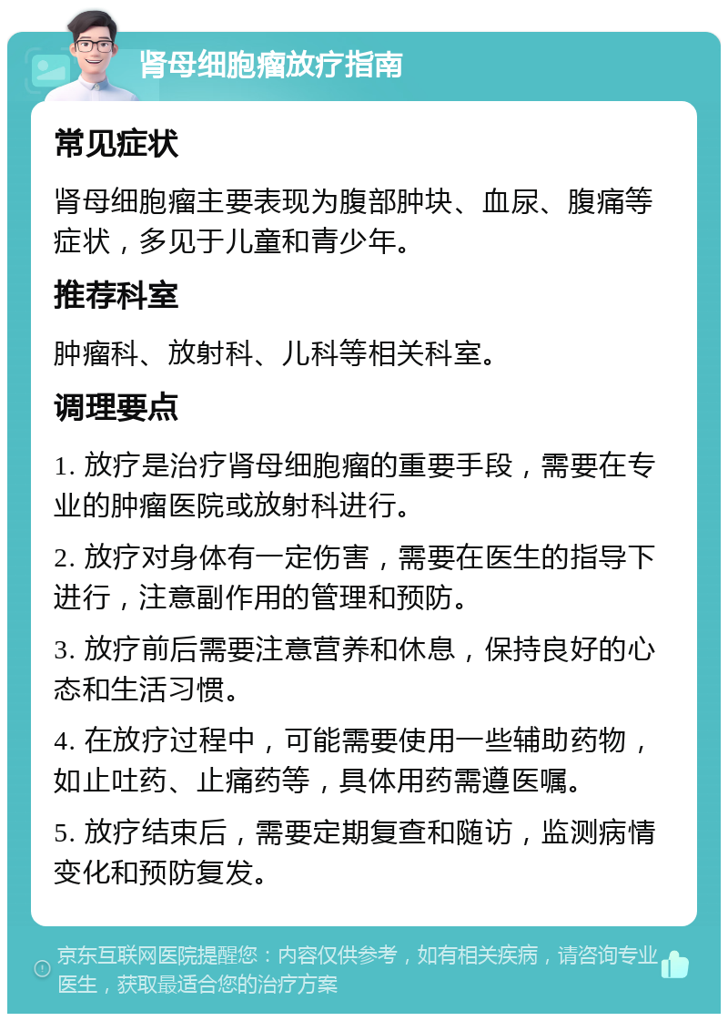 肾母细胞瘤放疗指南 常见症状 肾母细胞瘤主要表现为腹部肿块、血尿、腹痛等症状，多见于儿童和青少年。 推荐科室 肿瘤科、放射科、儿科等相关科室。 调理要点 1. 放疗是治疗肾母细胞瘤的重要手段，需要在专业的肿瘤医院或放射科进行。 2. 放疗对身体有一定伤害，需要在医生的指导下进行，注意副作用的管理和预防。 3. 放疗前后需要注意营养和休息，保持良好的心态和生活习惯。 4. 在放疗过程中，可能需要使用一些辅助药物，如止吐药、止痛药等，具体用药需遵医嘱。 5. 放疗结束后，需要定期复查和随访，监测病情变化和预防复发。