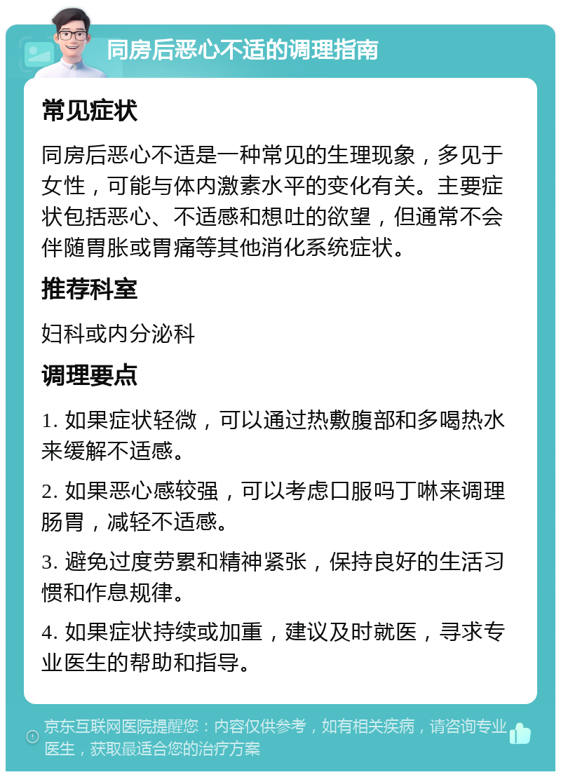 同房后恶心不适的调理指南 常见症状 同房后恶心不适是一种常见的生理现象，多见于女性，可能与体内激素水平的变化有关。主要症状包括恶心、不适感和想吐的欲望，但通常不会伴随胃胀或胃痛等其他消化系统症状。 推荐科室 妇科或内分泌科 调理要点 1. 如果症状轻微，可以通过热敷腹部和多喝热水来缓解不适感。 2. 如果恶心感较强，可以考虑口服吗丁啉来调理肠胃，减轻不适感。 3. 避免过度劳累和精神紧张，保持良好的生活习惯和作息规律。 4. 如果症状持续或加重，建议及时就医，寻求专业医生的帮助和指导。