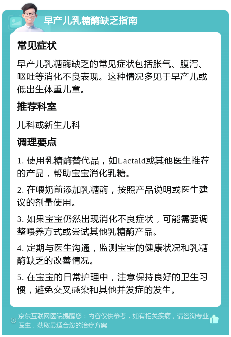 早产儿乳糖酶缺乏指南 常见症状 早产儿乳糖酶缺乏的常见症状包括胀气、腹泻、呕吐等消化不良表现。这种情况多见于早产儿或低出生体重儿童。 推荐科室 儿科或新生儿科 调理要点 1. 使用乳糖酶替代品，如Lactaid或其他医生推荐的产品，帮助宝宝消化乳糖。 2. 在喂奶前添加乳糖酶，按照产品说明或医生建议的剂量使用。 3. 如果宝宝仍然出现消化不良症状，可能需要调整喂养方式或尝试其他乳糖酶产品。 4. 定期与医生沟通，监测宝宝的健康状况和乳糖酶缺乏的改善情况。 5. 在宝宝的日常护理中，注意保持良好的卫生习惯，避免交叉感染和其他并发症的发生。