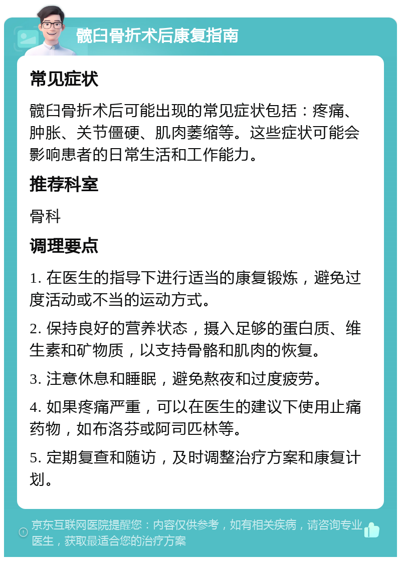 髋臼骨折术后康复指南 常见症状 髋臼骨折术后可能出现的常见症状包括：疼痛、肿胀、关节僵硬、肌肉萎缩等。这些症状可能会影响患者的日常生活和工作能力。 推荐科室 骨科 调理要点 1. 在医生的指导下进行适当的康复锻炼，避免过度活动或不当的运动方式。 2. 保持良好的营养状态，摄入足够的蛋白质、维生素和矿物质，以支持骨骼和肌肉的恢复。 3. 注意休息和睡眠，避免熬夜和过度疲劳。 4. 如果疼痛严重，可以在医生的建议下使用止痛药物，如布洛芬或阿司匹林等。 5. 定期复查和随访，及时调整治疗方案和康复计划。