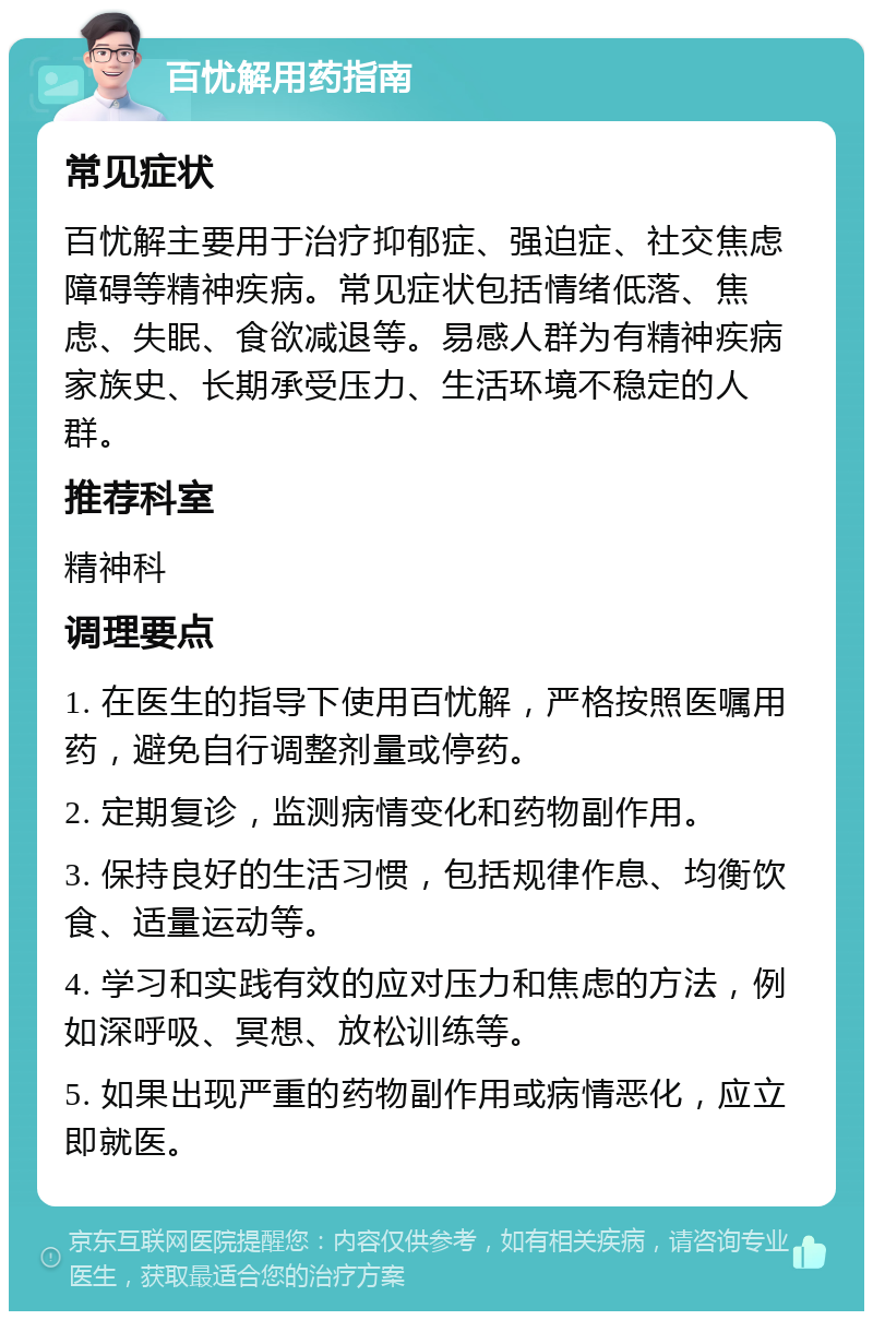 百忧解用药指南 常见症状 百忧解主要用于治疗抑郁症、强迫症、社交焦虑障碍等精神疾病。常见症状包括情绪低落、焦虑、失眠、食欲减退等。易感人群为有精神疾病家族史、长期承受压力、生活环境不稳定的人群。 推荐科室 精神科 调理要点 1. 在医生的指导下使用百忧解，严格按照医嘱用药，避免自行调整剂量或停药。 2. 定期复诊，监测病情变化和药物副作用。 3. 保持良好的生活习惯，包括规律作息、均衡饮食、适量运动等。 4. 学习和实践有效的应对压力和焦虑的方法，例如深呼吸、冥想、放松训练等。 5. 如果出现严重的药物副作用或病情恶化，应立即就医。