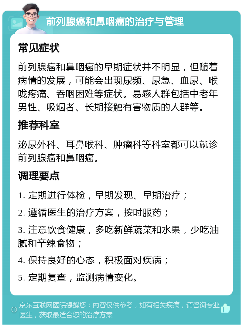 前列腺癌和鼻咽癌的治疗与管理 常见症状 前列腺癌和鼻咽癌的早期症状并不明显，但随着病情的发展，可能会出现尿频、尿急、血尿、喉咙疼痛、吞咽困难等症状。易感人群包括中老年男性、吸烟者、长期接触有害物质的人群等。 推荐科室 泌尿外科、耳鼻喉科、肿瘤科等科室都可以就诊前列腺癌和鼻咽癌。 调理要点 1. 定期进行体检，早期发现、早期治疗； 2. 遵循医生的治疗方案，按时服药； 3. 注意饮食健康，多吃新鲜蔬菜和水果，少吃油腻和辛辣食物； 4. 保持良好的心态，积极面对疾病； 5. 定期复查，监测病情变化。