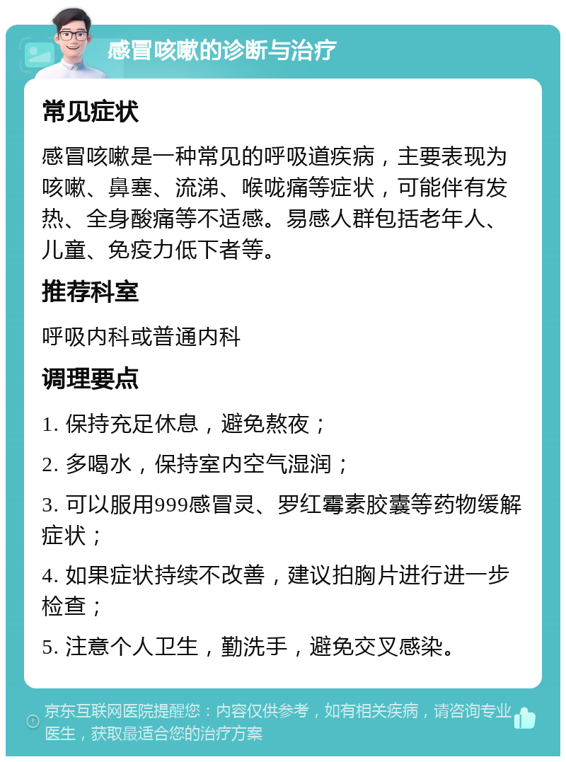 感冒咳嗽的诊断与治疗 常见症状 感冒咳嗽是一种常见的呼吸道疾病，主要表现为咳嗽、鼻塞、流涕、喉咙痛等症状，可能伴有发热、全身酸痛等不适感。易感人群包括老年人、儿童、免疫力低下者等。 推荐科室 呼吸内科或普通内科 调理要点 1. 保持充足休息，避免熬夜； 2. 多喝水，保持室内空气湿润； 3. 可以服用999感冒灵、罗红霉素胶囊等药物缓解症状； 4. 如果症状持续不改善，建议拍胸片进行进一步检查； 5. 注意个人卫生，勤洗手，避免交叉感染。