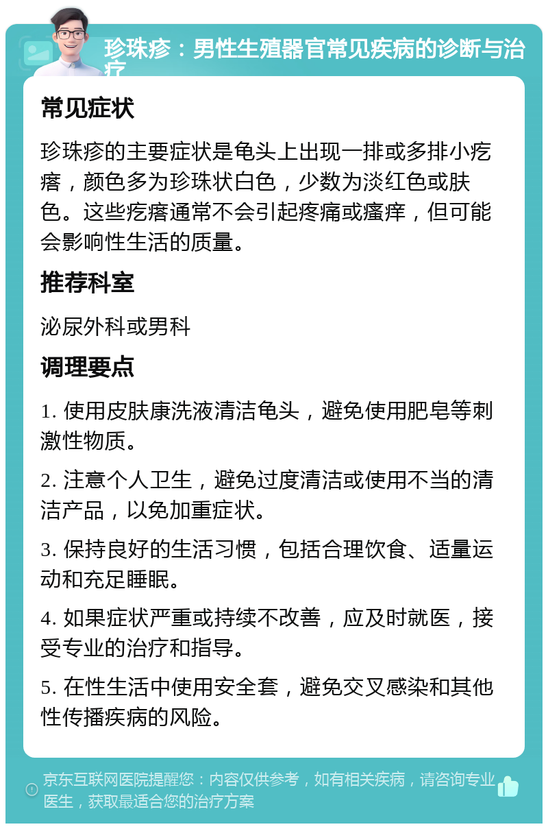 珍珠疹：男性生殖器官常见疾病的诊断与治疗 常见症状 珍珠疹的主要症状是龟头上出现一排或多排小疙瘩，颜色多为珍珠状白色，少数为淡红色或肤色。这些疙瘩通常不会引起疼痛或瘙痒，但可能会影响性生活的质量。 推荐科室 泌尿外科或男科 调理要点 1. 使用皮肤康洗液清洁龟头，避免使用肥皂等刺激性物质。 2. 注意个人卫生，避免过度清洁或使用不当的清洁产品，以免加重症状。 3. 保持良好的生活习惯，包括合理饮食、适量运动和充足睡眠。 4. 如果症状严重或持续不改善，应及时就医，接受专业的治疗和指导。 5. 在性生活中使用安全套，避免交叉感染和其他性传播疾病的风险。