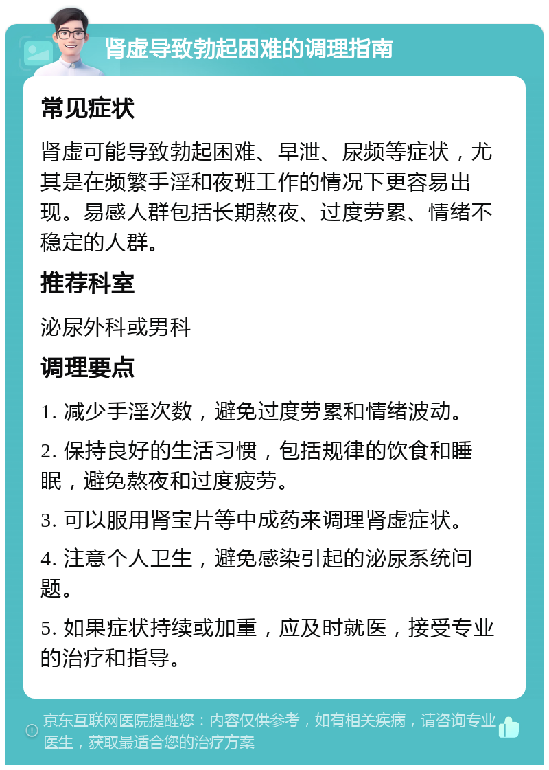 肾虚导致勃起困难的调理指南 常见症状 肾虚可能导致勃起困难、早泄、尿频等症状，尤其是在频繁手淫和夜班工作的情况下更容易出现。易感人群包括长期熬夜、过度劳累、情绪不稳定的人群。 推荐科室 泌尿外科或男科 调理要点 1. 减少手淫次数，避免过度劳累和情绪波动。 2. 保持良好的生活习惯，包括规律的饮食和睡眠，避免熬夜和过度疲劳。 3. 可以服用肾宝片等中成药来调理肾虚症状。 4. 注意个人卫生，避免感染引起的泌尿系统问题。 5. 如果症状持续或加重，应及时就医，接受专业的治疗和指导。