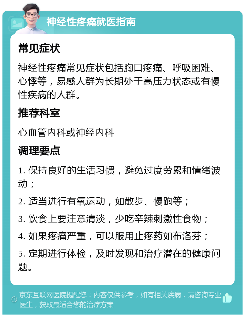 神经性疼痛就医指南 常见症状 神经性疼痛常见症状包括胸口疼痛、呼吸困难、心悸等，易感人群为长期处于高压力状态或有慢性疾病的人群。 推荐科室 心血管内科或神经内科 调理要点 1. 保持良好的生活习惯，避免过度劳累和情绪波动； 2. 适当进行有氧运动，如散步、慢跑等； 3. 饮食上要注意清淡，少吃辛辣刺激性食物； 4. 如果疼痛严重，可以服用止疼药如布洛芬； 5. 定期进行体检，及时发现和治疗潜在的健康问题。