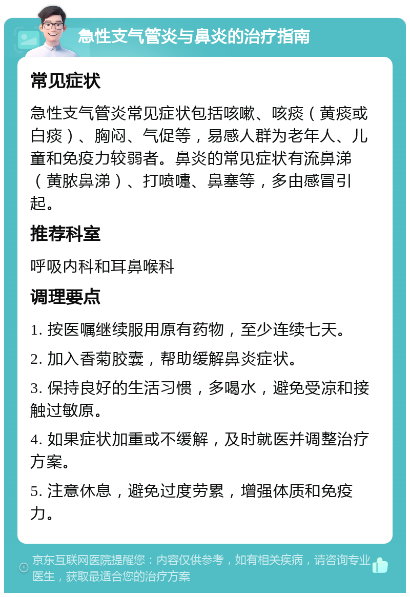 急性支气管炎与鼻炎的治疗指南 常见症状 急性支气管炎常见症状包括咳嗽、咳痰（黄痰或白痰）、胸闷、气促等，易感人群为老年人、儿童和免疫力较弱者。鼻炎的常见症状有流鼻涕（黄脓鼻涕）、打喷嚏、鼻塞等，多由感冒引起。 推荐科室 呼吸内科和耳鼻喉科 调理要点 1. 按医嘱继续服用原有药物，至少连续七天。 2. 加入香菊胶囊，帮助缓解鼻炎症状。 3. 保持良好的生活习惯，多喝水，避免受凉和接触过敏原。 4. 如果症状加重或不缓解，及时就医并调整治疗方案。 5. 注意休息，避免过度劳累，增强体质和免疫力。