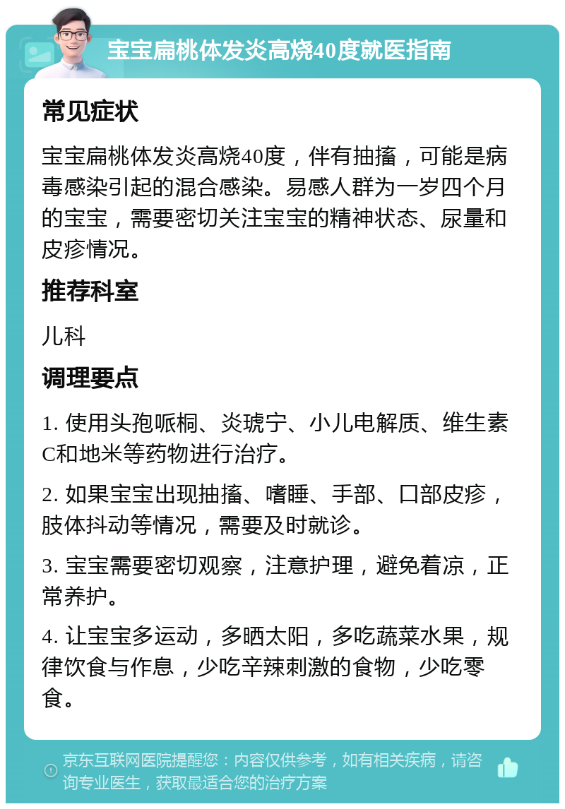 宝宝扁桃体发炎高烧40度就医指南 常见症状 宝宝扁桃体发炎高烧40度，伴有抽搐，可能是病毒感染引起的混合感染。易感人群为一岁四个月的宝宝，需要密切关注宝宝的精神状态、尿量和皮疹情况。 推荐科室 儿科 调理要点 1. 使用头孢哌桐、炎琥宁、小儿电解质、维生素C和地米等药物进行治疗。 2. 如果宝宝出现抽搐、嗜睡、手部、口部皮疹，肢体抖动等情况，需要及时就诊。 3. 宝宝需要密切观察，注意护理，避免着凉，正常养护。 4. 让宝宝多运动，多晒太阳，多吃蔬菜水果，规律饮食与作息，少吃辛辣刺激的食物，少吃零食。