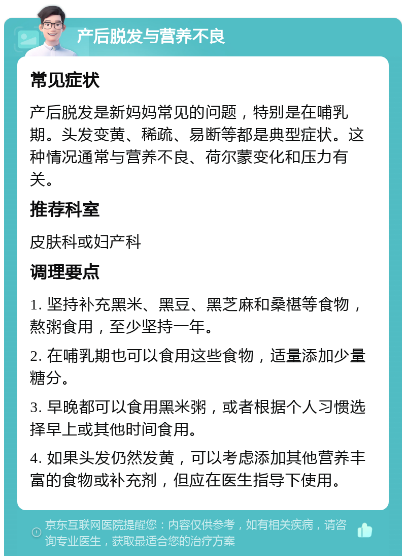 产后脱发与营养不良 常见症状 产后脱发是新妈妈常见的问题，特别是在哺乳期。头发变黄、稀疏、易断等都是典型症状。这种情况通常与营养不良、荷尔蒙变化和压力有关。 推荐科室 皮肤科或妇产科 调理要点 1. 坚持补充黑米、黑豆、黑芝麻和桑椹等食物，熬粥食用，至少坚持一年。 2. 在哺乳期也可以食用这些食物，适量添加少量糖分。 3. 早晚都可以食用黑米粥，或者根据个人习惯选择早上或其他时间食用。 4. 如果头发仍然发黄，可以考虑添加其他营养丰富的食物或补充剂，但应在医生指导下使用。