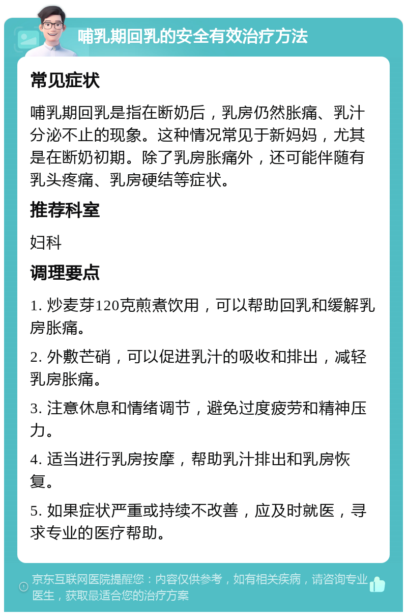 哺乳期回乳的安全有效治疗方法 常见症状 哺乳期回乳是指在断奶后，乳房仍然胀痛、乳汁分泌不止的现象。这种情况常见于新妈妈，尤其是在断奶初期。除了乳房胀痛外，还可能伴随有乳头疼痛、乳房硬结等症状。 推荐科室 妇科 调理要点 1. 炒麦芽120克煎煮饮用，可以帮助回乳和缓解乳房胀痛。 2. 外敷芒硝，可以促进乳汁的吸收和排出，减轻乳房胀痛。 3. 注意休息和情绪调节，避免过度疲劳和精神压力。 4. 适当进行乳房按摩，帮助乳汁排出和乳房恢复。 5. 如果症状严重或持续不改善，应及时就医，寻求专业的医疗帮助。