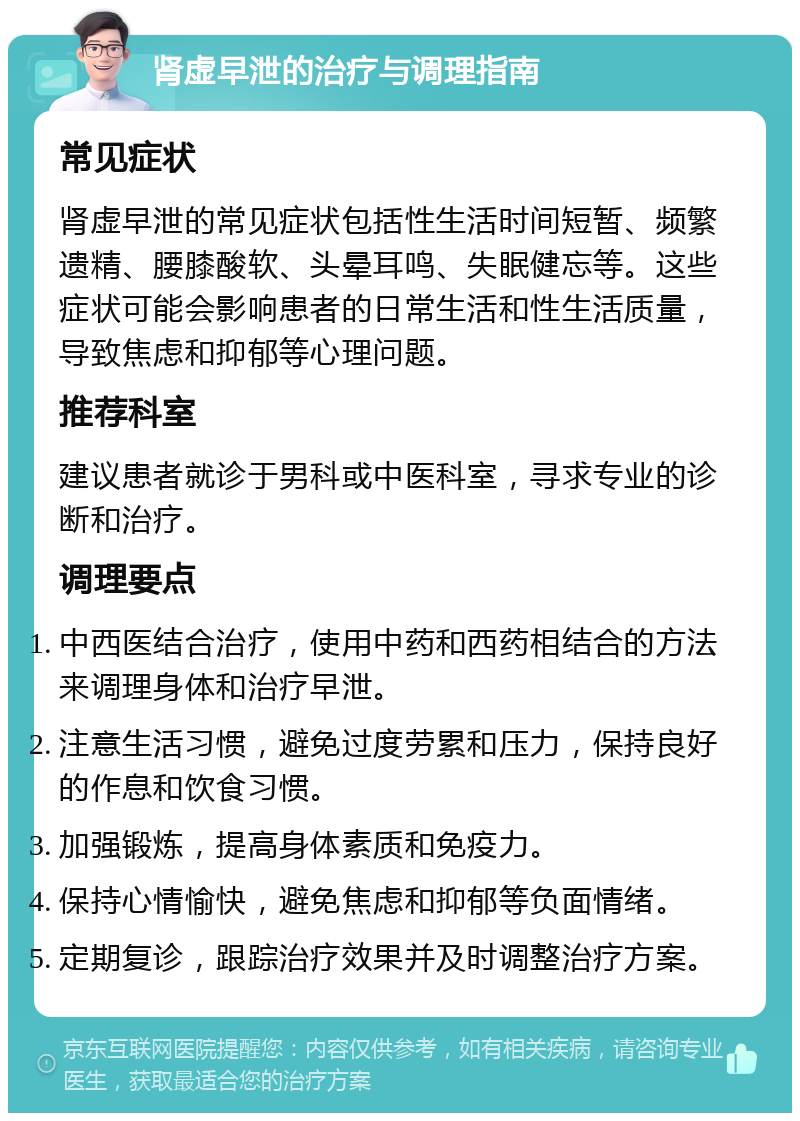 肾虚早泄的治疗与调理指南 常见症状 肾虚早泄的常见症状包括性生活时间短暂、频繁遗精、腰膝酸软、头晕耳鸣、失眠健忘等。这些症状可能会影响患者的日常生活和性生活质量，导致焦虑和抑郁等心理问题。 推荐科室 建议患者就诊于男科或中医科室，寻求专业的诊断和治疗。 调理要点 中西医结合治疗，使用中药和西药相结合的方法来调理身体和治疗早泄。 注意生活习惯，避免过度劳累和压力，保持良好的作息和饮食习惯。 加强锻炼，提高身体素质和免疫力。 保持心情愉快，避免焦虑和抑郁等负面情绪。 定期复诊，跟踪治疗效果并及时调整治疗方案。