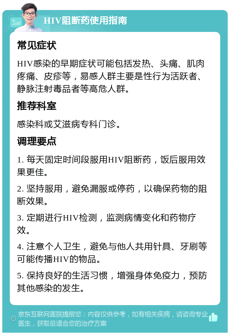 HIV阻断药使用指南 常见症状 HIV感染的早期症状可能包括发热、头痛、肌肉疼痛、皮疹等，易感人群主要是性行为活跃者、静脉注射毒品者等高危人群。 推荐科室 感染科或艾滋病专科门诊。 调理要点 1. 每天固定时间段服用HIV阻断药，饭后服用效果更佳。 2. 坚持服用，避免漏服或停药，以确保药物的阻断效果。 3. 定期进行HIV检测，监测病情变化和药物疗效。 4. 注意个人卫生，避免与他人共用针具、牙刷等可能传播HIV的物品。 5. 保持良好的生活习惯，增强身体免疫力，预防其他感染的发生。