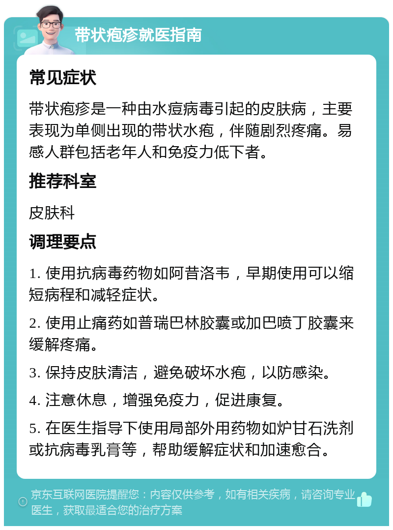 带状疱疹就医指南 常见症状 带状疱疹是一种由水痘病毒引起的皮肤病，主要表现为单侧出现的带状水疱，伴随剧烈疼痛。易感人群包括老年人和免疫力低下者。 推荐科室 皮肤科 调理要点 1. 使用抗病毒药物如阿昔洛韦，早期使用可以缩短病程和减轻症状。 2. 使用止痛药如普瑞巴林胶囊或加巴喷丁胶囊来缓解疼痛。 3. 保持皮肤清洁，避免破坏水疱，以防感染。 4. 注意休息，增强免疫力，促进康复。 5. 在医生指导下使用局部外用药物如炉甘石洗剂或抗病毒乳膏等，帮助缓解症状和加速愈合。