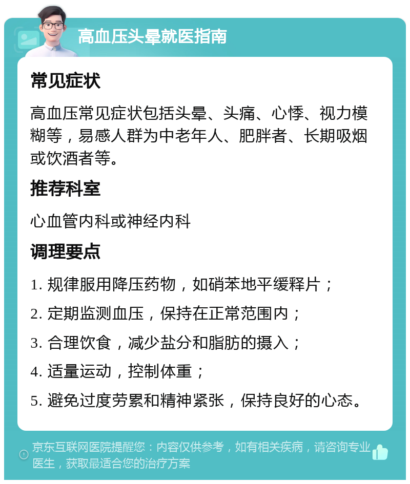 高血压头晕就医指南 常见症状 高血压常见症状包括头晕、头痛、心悸、视力模糊等，易感人群为中老年人、肥胖者、长期吸烟或饮酒者等。 推荐科室 心血管内科或神经内科 调理要点 1. 规律服用降压药物，如硝苯地平缓释片； 2. 定期监测血压，保持在正常范围内； 3. 合理饮食，减少盐分和脂肪的摄入； 4. 适量运动，控制体重； 5. 避免过度劳累和精神紧张，保持良好的心态。