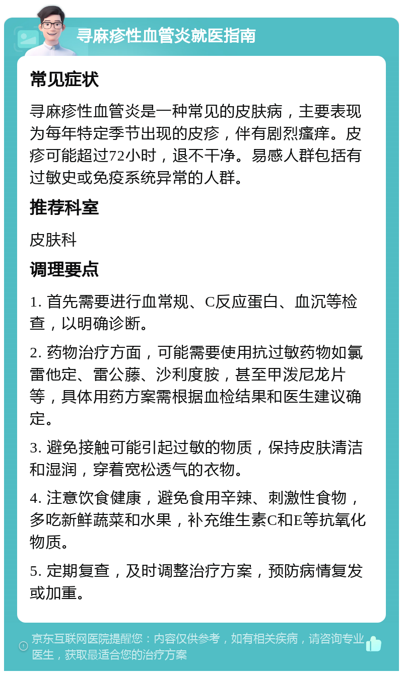 寻麻疹性血管炎就医指南 常见症状 寻麻疹性血管炎是一种常见的皮肤病，主要表现为每年特定季节出现的皮疹，伴有剧烈瘙痒。皮疹可能超过72小时，退不干净。易感人群包括有过敏史或免疫系统异常的人群。 推荐科室 皮肤科 调理要点 1. 首先需要进行血常规、C反应蛋白、血沉等检查，以明确诊断。 2. 药物治疗方面，可能需要使用抗过敏药物如氯雷他定、雷公藤、沙利度胺，甚至甲泼尼龙片等，具体用药方案需根据血检结果和医生建议确定。 3. 避免接触可能引起过敏的物质，保持皮肤清洁和湿润，穿着宽松透气的衣物。 4. 注意饮食健康，避免食用辛辣、刺激性食物，多吃新鲜蔬菜和水果，补充维生素C和E等抗氧化物质。 5. 定期复查，及时调整治疗方案，预防病情复发或加重。