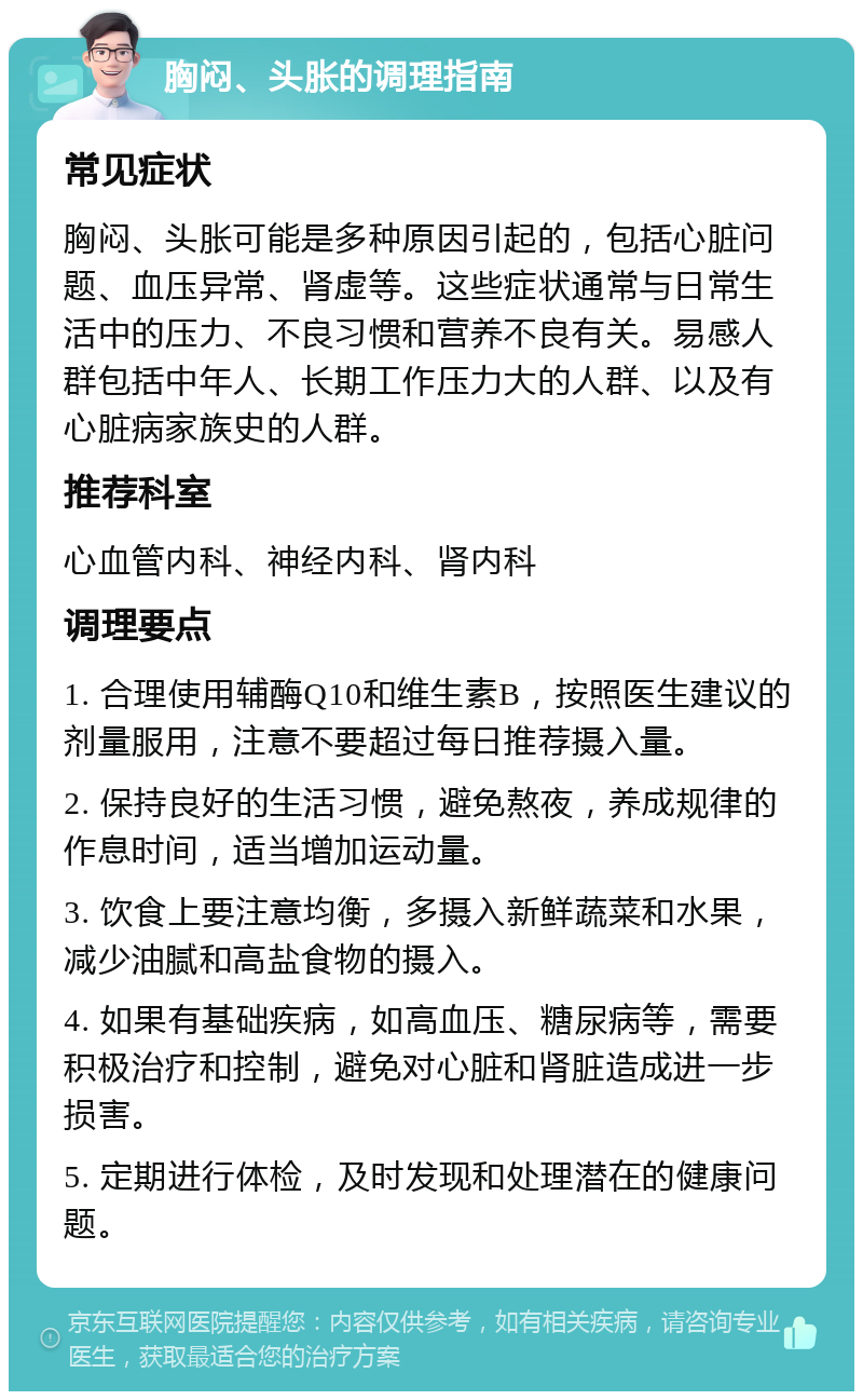 胸闷、头胀的调理指南 常见症状 胸闷、头胀可能是多种原因引起的，包括心脏问题、血压异常、肾虚等。这些症状通常与日常生活中的压力、不良习惯和营养不良有关。易感人群包括中年人、长期工作压力大的人群、以及有心脏病家族史的人群。 推荐科室 心血管内科、神经内科、肾内科 调理要点 1. 合理使用辅酶Q10和维生素B，按照医生建议的剂量服用，注意不要超过每日推荐摄入量。 2. 保持良好的生活习惯，避免熬夜，养成规律的作息时间，适当增加运动量。 3. 饮食上要注意均衡，多摄入新鲜蔬菜和水果，减少油腻和高盐食物的摄入。 4. 如果有基础疾病，如高血压、糖尿病等，需要积极治疗和控制，避免对心脏和肾脏造成进一步损害。 5. 定期进行体检，及时发现和处理潜在的健康问题。