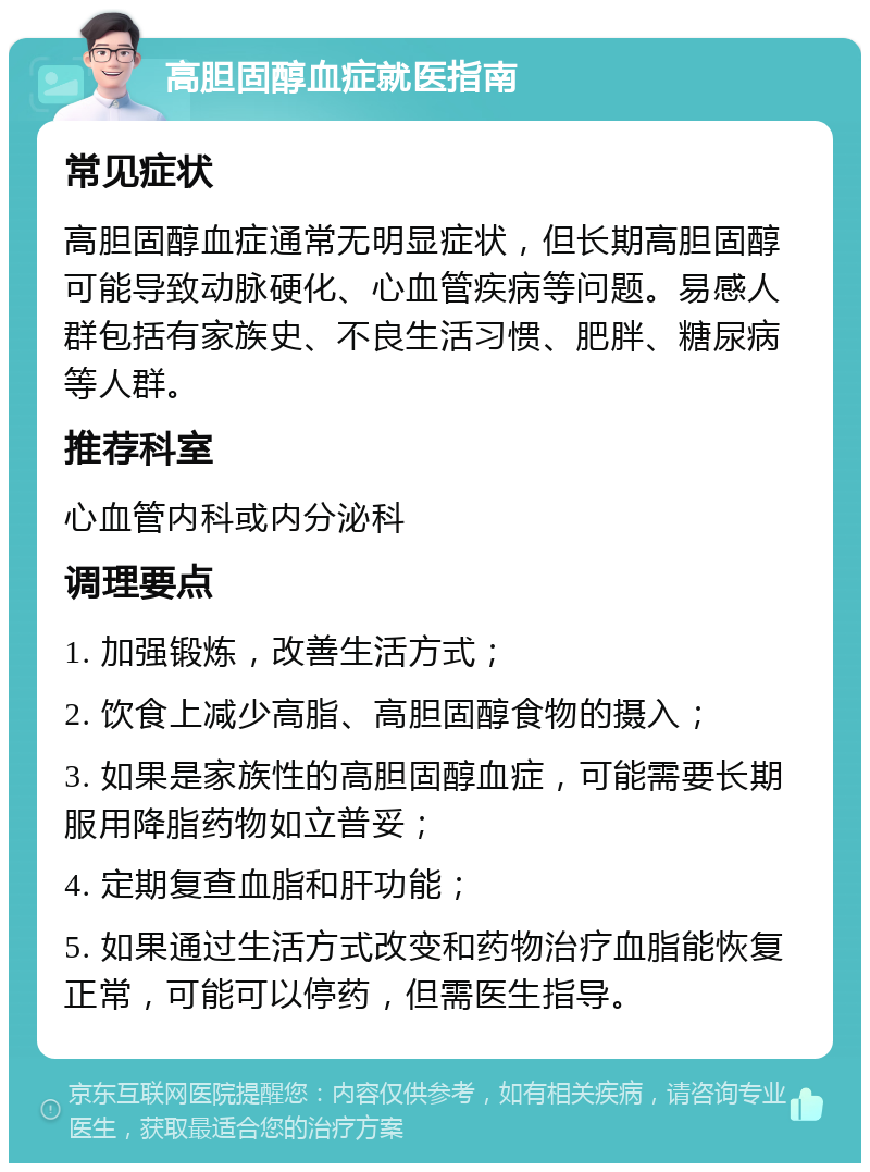 高胆固醇血症就医指南 常见症状 高胆固醇血症通常无明显症状，但长期高胆固醇可能导致动脉硬化、心血管疾病等问题。易感人群包括有家族史、不良生活习惯、肥胖、糖尿病等人群。 推荐科室 心血管内科或内分泌科 调理要点 1. 加强锻炼，改善生活方式； 2. 饮食上减少高脂、高胆固醇食物的摄入； 3. 如果是家族性的高胆固醇血症，可能需要长期服用降脂药物如立普妥； 4. 定期复查血脂和肝功能； 5. 如果通过生活方式改变和药物治疗血脂能恢复正常，可能可以停药，但需医生指导。