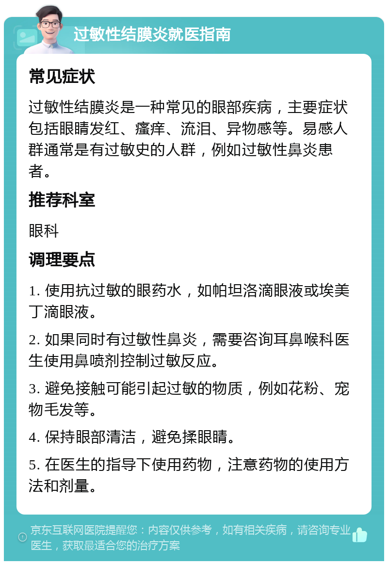 过敏性结膜炎就医指南 常见症状 过敏性结膜炎是一种常见的眼部疾病，主要症状包括眼睛发红、瘙痒、流泪、异物感等。易感人群通常是有过敏史的人群，例如过敏性鼻炎患者。 推荐科室 眼科 调理要点 1. 使用抗过敏的眼药水，如帕坦洛滴眼液或埃美丁滴眼液。 2. 如果同时有过敏性鼻炎，需要咨询耳鼻喉科医生使用鼻喷剂控制过敏反应。 3. 避免接触可能引起过敏的物质，例如花粉、宠物毛发等。 4. 保持眼部清洁，避免揉眼睛。 5. 在医生的指导下使用药物，注意药物的使用方法和剂量。