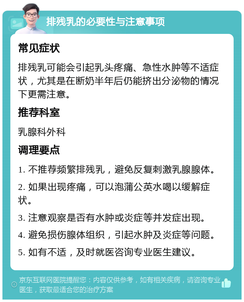 排残乳的必要性与注意事项 常见症状 排残乳可能会引起乳头疼痛、急性水肿等不适症状，尤其是在断奶半年后仍能挤出分泌物的情况下更需注意。 推荐科室 乳腺科外科 调理要点 1. 不推荐频繁排残乳，避免反复刺激乳腺腺体。 2. 如果出现疼痛，可以泡蒲公英水喝以缓解症状。 3. 注意观察是否有水肿或炎症等并发症出现。 4. 避免损伤腺体组织，引起水肿及炎症等问题。 5. 如有不适，及时就医咨询专业医生建议。