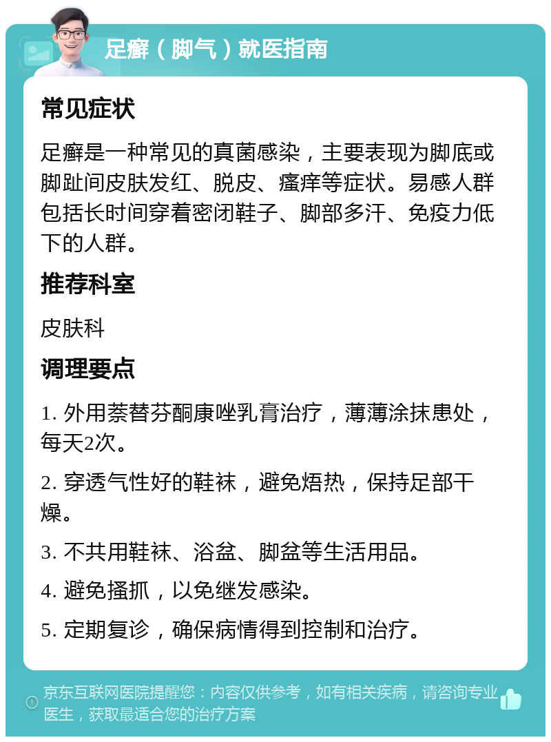 足癣（脚气）就医指南 常见症状 足癣是一种常见的真菌感染，主要表现为脚底或脚趾间皮肤发红、脱皮、瘙痒等症状。易感人群包括长时间穿着密闭鞋子、脚部多汗、免疫力低下的人群。 推荐科室 皮肤科 调理要点 1. 外用萘替芬酮康唑乳膏治疗，薄薄涂抹患处，每天2次。 2. 穿透气性好的鞋袜，避免焐热，保持足部干燥。 3. 不共用鞋袜、浴盆、脚盆等生活用品。 4. 避免搔抓，以免继发感染。 5. 定期复诊，确保病情得到控制和治疗。