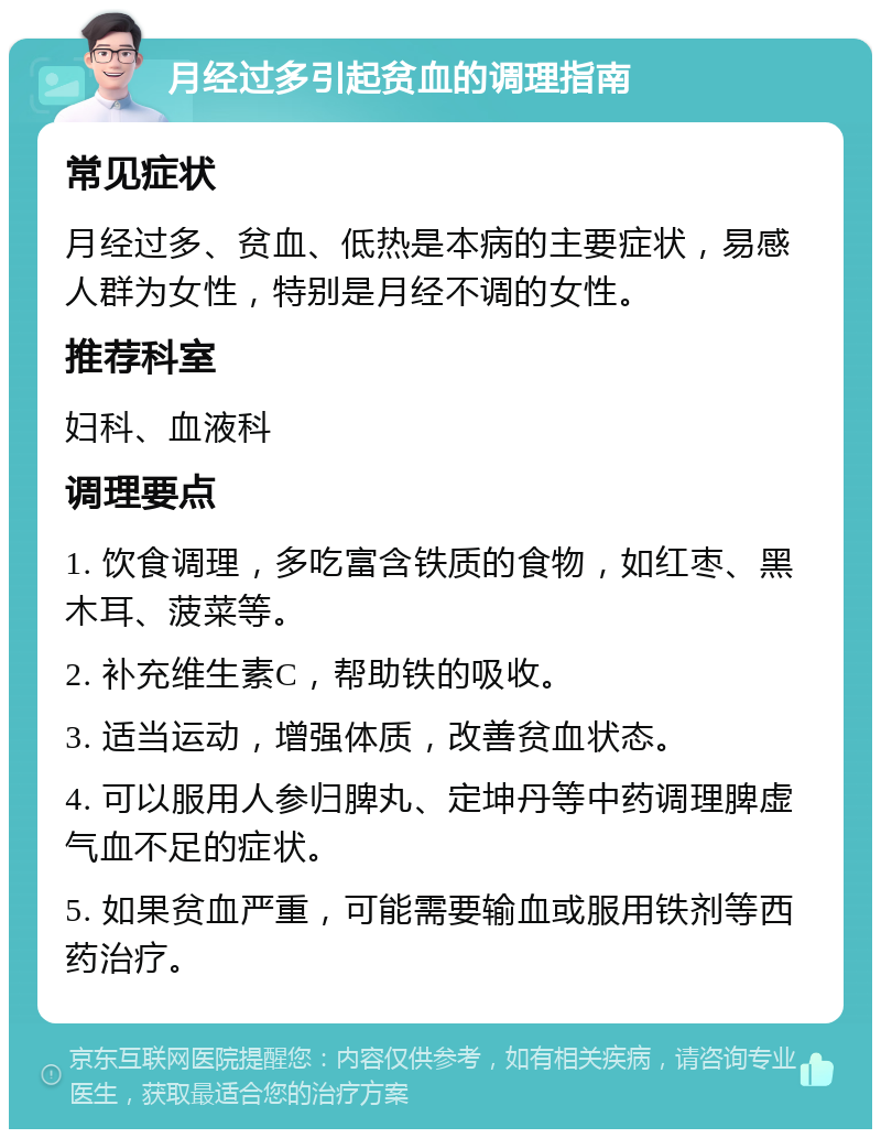 月经过多引起贫血的调理指南 常见症状 月经过多、贫血、低热是本病的主要症状，易感人群为女性，特别是月经不调的女性。 推荐科室 妇科、血液科 调理要点 1. 饮食调理，多吃富含铁质的食物，如红枣、黑木耳、菠菜等。 2. 补充维生素C，帮助铁的吸收。 3. 适当运动，增强体质，改善贫血状态。 4. 可以服用人参归脾丸、定坤丹等中药调理脾虚气血不足的症状。 5. 如果贫血严重，可能需要输血或服用铁剂等西药治疗。