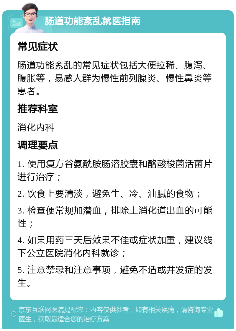 肠道功能紊乱就医指南 常见症状 肠道功能紊乱的常见症状包括大便拉稀、腹泻、腹胀等，易感人群为慢性前列腺炎、慢性鼻炎等患者。 推荐科室 消化内科 调理要点 1. 使用复方谷氨酰胺肠溶胶囊和酪酸梭菌活菌片进行治疗； 2. 饮食上要清淡，避免生、冷、油腻的食物； 3. 检查便常规加潜血，排除上消化道出血的可能性； 4. 如果用药三天后效果不佳或症状加重，建议线下公立医院消化内科就诊； 5. 注意禁忌和注意事项，避免不适或并发症的发生。