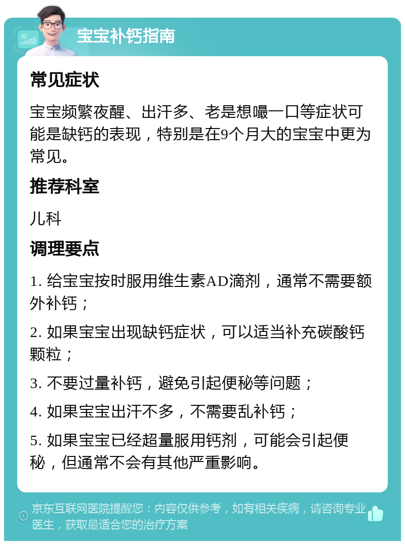 宝宝补钙指南 常见症状 宝宝频繁夜醒、出汗多、老是想嘬一口等症状可能是缺钙的表现，特别是在9个月大的宝宝中更为常见。 推荐科室 儿科 调理要点 1. 给宝宝按时服用维生素AD滴剂，通常不需要额外补钙； 2. 如果宝宝出现缺钙症状，可以适当补充碳酸钙颗粒； 3. 不要过量补钙，避免引起便秘等问题； 4. 如果宝宝出汗不多，不需要乱补钙； 5. 如果宝宝已经超量服用钙剂，可能会引起便秘，但通常不会有其他严重影响。