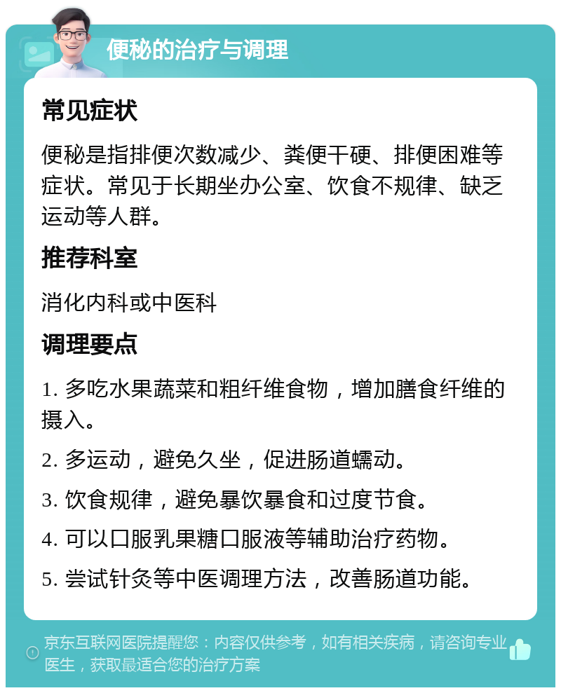 便秘的治疗与调理 常见症状 便秘是指排便次数减少、粪便干硬、排便困难等症状。常见于长期坐办公室、饮食不规律、缺乏运动等人群。 推荐科室 消化内科或中医科 调理要点 1. 多吃水果蔬菜和粗纤维食物，增加膳食纤维的摄入。 2. 多运动，避免久坐，促进肠道蠕动。 3. 饮食规律，避免暴饮暴食和过度节食。 4. 可以口服乳果糖口服液等辅助治疗药物。 5. 尝试针灸等中医调理方法，改善肠道功能。