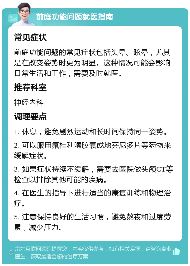 前庭功能问题就医指南 常见症状 前庭功能问题的常见症状包括头晕、眩晕，尤其是在改变姿势时更为明显。这种情况可能会影响日常生活和工作，需要及时就医。 推荐科室 神经内科 调理要点 1. 休息，避免剧烈运动和长时间保持同一姿势。 2. 可以服用氟桂利嗪胶囊或地芬尼多片等药物来缓解症状。 3. 如果症状持续不缓解，需要去医院做头颅CT等检查以排除其他可能的疾病。 4. 在医生的指导下进行适当的康复训练和物理治疗。 5. 注意保持良好的生活习惯，避免熬夜和过度劳累，减少压力。