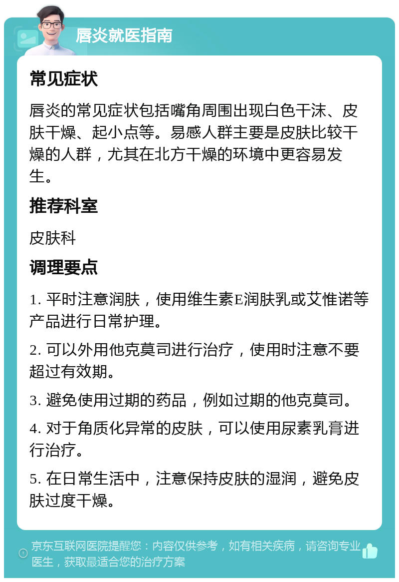 唇炎就医指南 常见症状 唇炎的常见症状包括嘴角周围出现白色干沫、皮肤干燥、起小点等。易感人群主要是皮肤比较干燥的人群，尤其在北方干燥的环境中更容易发生。 推荐科室 皮肤科 调理要点 1. 平时注意润肤，使用维生素E润肤乳或艾惟诺等产品进行日常护理。 2. 可以外用他克莫司进行治疗，使用时注意不要超过有效期。 3. 避免使用过期的药品，例如过期的他克莫司。 4. 对于角质化异常的皮肤，可以使用尿素乳膏进行治疗。 5. 在日常生活中，注意保持皮肤的湿润，避免皮肤过度干燥。