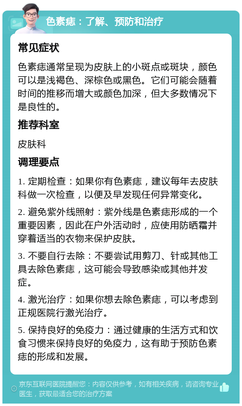 色素痣：了解、预防和治疗 常见症状 色素痣通常呈现为皮肤上的小斑点或斑块，颜色可以是浅褐色、深棕色或黑色。它们可能会随着时间的推移而增大或颜色加深，但大多数情况下是良性的。 推荐科室 皮肤科 调理要点 1. 定期检查：如果你有色素痣，建议每年去皮肤科做一次检查，以便及早发现任何异常变化。 2. 避免紫外线照射：紫外线是色素痣形成的一个重要因素，因此在户外活动时，应使用防晒霜并穿着适当的衣物来保护皮肤。 3. 不要自行去除：不要尝试用剪刀、针或其他工具去除色素痣，这可能会导致感染或其他并发症。 4. 激光治疗：如果你想去除色素痣，可以考虑到正规医院行激光治疗。 5. 保持良好的免疫力：通过健康的生活方式和饮食习惯来保持良好的免疫力，这有助于预防色素痣的形成和发展。