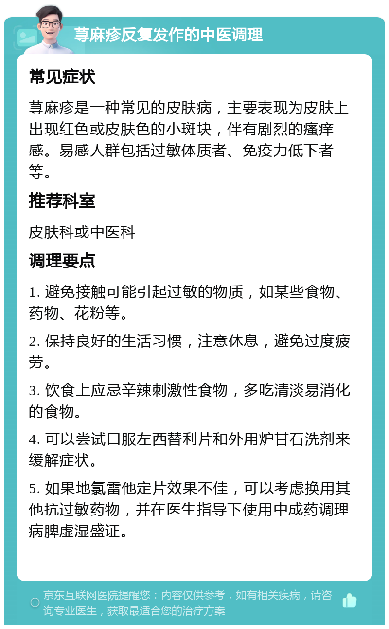 荨麻疹反复发作的中医调理 常见症状 荨麻疹是一种常见的皮肤病，主要表现为皮肤上出现红色或皮肤色的小斑块，伴有剧烈的瘙痒感。易感人群包括过敏体质者、免疫力低下者等。 推荐科室 皮肤科或中医科 调理要点 1. 避免接触可能引起过敏的物质，如某些食物、药物、花粉等。 2. 保持良好的生活习惯，注意休息，避免过度疲劳。 3. 饮食上应忌辛辣刺激性食物，多吃清淡易消化的食物。 4. 可以尝试口服左西替利片和外用炉甘石洗剂来缓解症状。 5. 如果地氯雷他定片效果不佳，可以考虑换用其他抗过敏药物，并在医生指导下使用中成药调理病脾虚湿盛证。