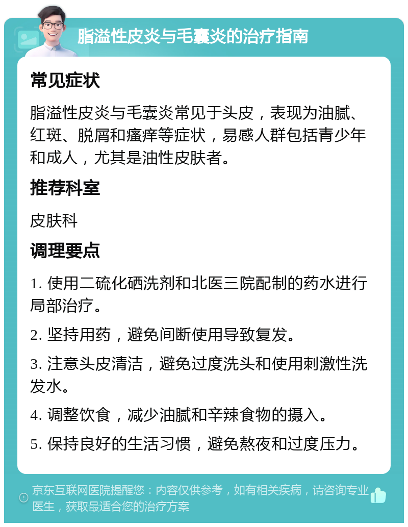 脂溢性皮炎与毛囊炎的治疗指南 常见症状 脂溢性皮炎与毛囊炎常见于头皮，表现为油腻、红斑、脱屑和瘙痒等症状，易感人群包括青少年和成人，尤其是油性皮肤者。 推荐科室 皮肤科 调理要点 1. 使用二硫化硒洗剂和北医三院配制的药水进行局部治疗。 2. 坚持用药，避免间断使用导致复发。 3. 注意头皮清洁，避免过度洗头和使用刺激性洗发水。 4. 调整饮食，减少油腻和辛辣食物的摄入。 5. 保持良好的生活习惯，避免熬夜和过度压力。