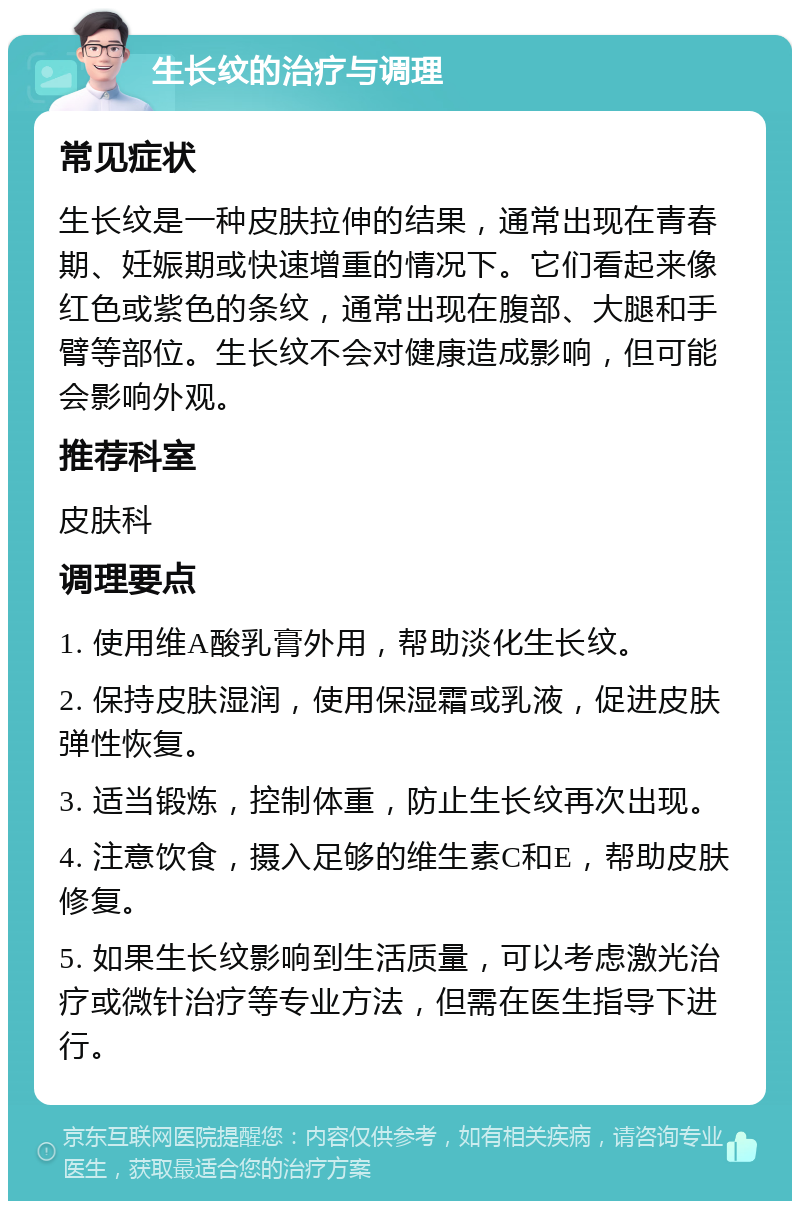 生长纹的治疗与调理 常见症状 生长纹是一种皮肤拉伸的结果，通常出现在青春期、妊娠期或快速增重的情况下。它们看起来像红色或紫色的条纹，通常出现在腹部、大腿和手臂等部位。生长纹不会对健康造成影响，但可能会影响外观。 推荐科室 皮肤科 调理要点 1. 使用维A酸乳膏外用，帮助淡化生长纹。 2. 保持皮肤湿润，使用保湿霜或乳液，促进皮肤弹性恢复。 3. 适当锻炼，控制体重，防止生长纹再次出现。 4. 注意饮食，摄入足够的维生素C和E，帮助皮肤修复。 5. 如果生长纹影响到生活质量，可以考虑激光治疗或微针治疗等专业方法，但需在医生指导下进行。