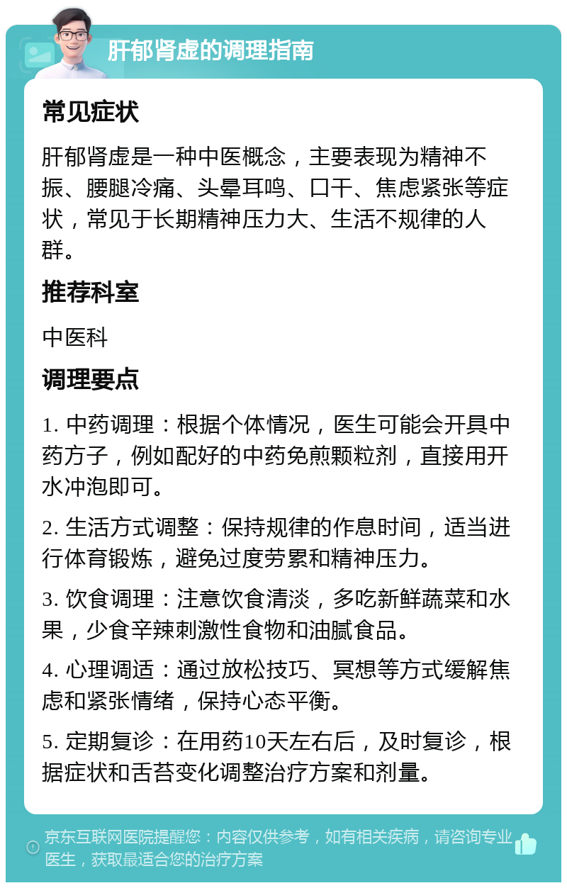 肝郁肾虚的调理指南 常见症状 肝郁肾虚是一种中医概念，主要表现为精神不振、腰腿冷痛、头晕耳鸣、口干、焦虑紧张等症状，常见于长期精神压力大、生活不规律的人群。 推荐科室 中医科 调理要点 1. 中药调理：根据个体情况，医生可能会开具中药方子，例如配好的中药免煎颗粒剂，直接用开水冲泡即可。 2. 生活方式调整：保持规律的作息时间，适当进行体育锻炼，避免过度劳累和精神压力。 3. 饮食调理：注意饮食清淡，多吃新鲜蔬菜和水果，少食辛辣刺激性食物和油腻食品。 4. 心理调适：通过放松技巧、冥想等方式缓解焦虑和紧张情绪，保持心态平衡。 5. 定期复诊：在用药10天左右后，及时复诊，根据症状和舌苔变化调整治疗方案和剂量。