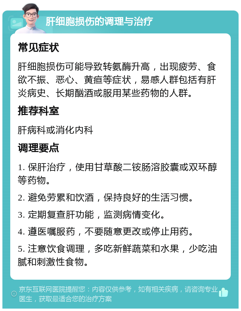 肝细胞损伤的调理与治疗 常见症状 肝细胞损伤可能导致转氨酶升高，出现疲劳、食欲不振、恶心、黄疸等症状，易感人群包括有肝炎病史、长期酗酒或服用某些药物的人群。 推荐科室 肝病科或消化内科 调理要点 1. 保肝治疗，使用甘草酸二铵肠溶胶囊或双环醇等药物。 2. 避免劳累和饮酒，保持良好的生活习惯。 3. 定期复查肝功能，监测病情变化。 4. 遵医嘱服药，不要随意更改或停止用药。 5. 注意饮食调理，多吃新鲜蔬菜和水果，少吃油腻和刺激性食物。