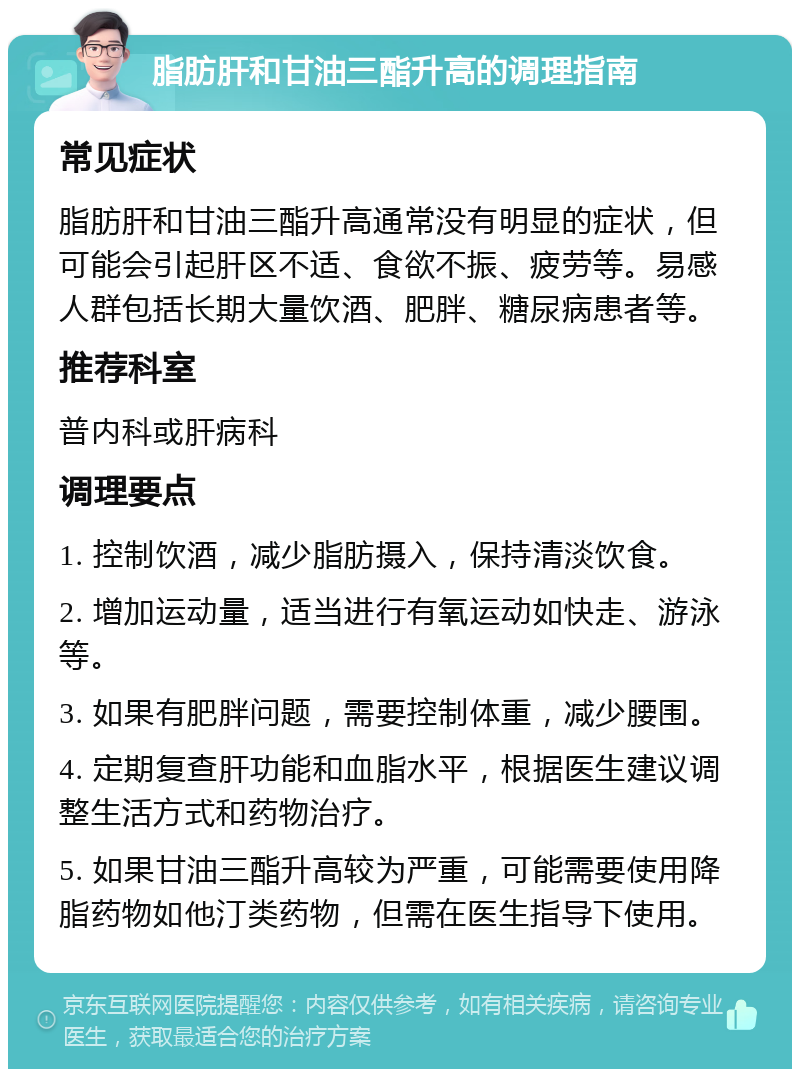 脂肪肝和甘油三酯升高的调理指南 常见症状 脂肪肝和甘油三酯升高通常没有明显的症状，但可能会引起肝区不适、食欲不振、疲劳等。易感人群包括长期大量饮酒、肥胖、糖尿病患者等。 推荐科室 普内科或肝病科 调理要点 1. 控制饮酒，减少脂肪摄入，保持清淡饮食。 2. 增加运动量，适当进行有氧运动如快走、游泳等。 3. 如果有肥胖问题，需要控制体重，减少腰围。 4. 定期复查肝功能和血脂水平，根据医生建议调整生活方式和药物治疗。 5. 如果甘油三酯升高较为严重，可能需要使用降脂药物如他汀类药物，但需在医生指导下使用。