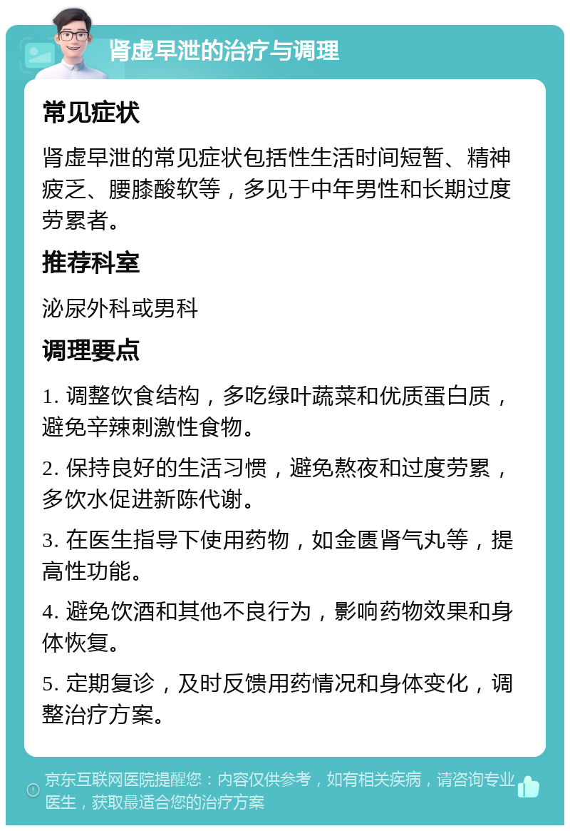 肾虚早泄的治疗与调理 常见症状 肾虚早泄的常见症状包括性生活时间短暂、精神疲乏、腰膝酸软等，多见于中年男性和长期过度劳累者。 推荐科室 泌尿外科或男科 调理要点 1. 调整饮食结构，多吃绿叶蔬菜和优质蛋白质，避免辛辣刺激性食物。 2. 保持良好的生活习惯，避免熬夜和过度劳累，多饮水促进新陈代谢。 3. 在医生指导下使用药物，如金匮肾气丸等，提高性功能。 4. 避免饮酒和其他不良行为，影响药物效果和身体恢复。 5. 定期复诊，及时反馈用药情况和身体变化，调整治疗方案。