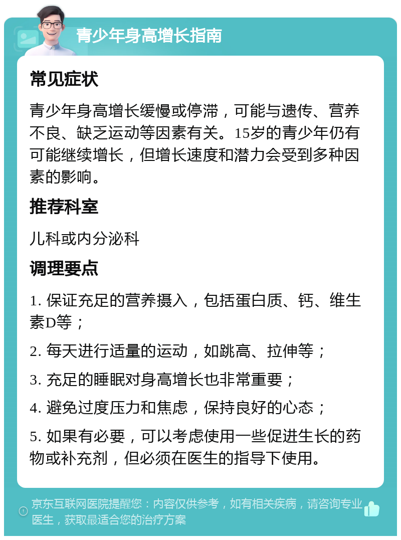 青少年身高增长指南 常见症状 青少年身高增长缓慢或停滞，可能与遗传、营养不良、缺乏运动等因素有关。15岁的青少年仍有可能继续增长，但增长速度和潜力会受到多种因素的影响。 推荐科室 儿科或内分泌科 调理要点 1. 保证充足的营养摄入，包括蛋白质、钙、维生素D等； 2. 每天进行适量的运动，如跳高、拉伸等； 3. 充足的睡眠对身高增长也非常重要； 4. 避免过度压力和焦虑，保持良好的心态； 5. 如果有必要，可以考虑使用一些促进生长的药物或补充剂，但必须在医生的指导下使用。