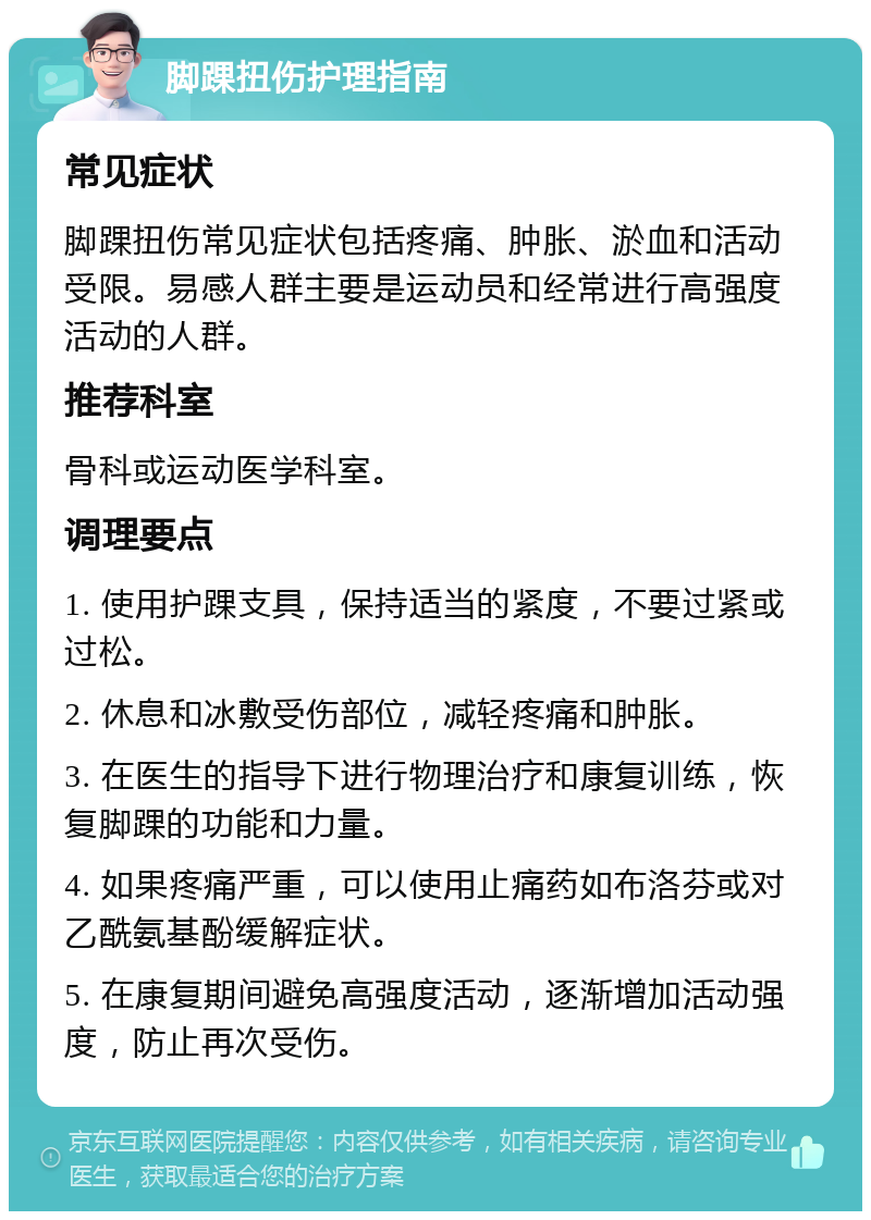 脚踝扭伤护理指南 常见症状 脚踝扭伤常见症状包括疼痛、肿胀、淤血和活动受限。易感人群主要是运动员和经常进行高强度活动的人群。 推荐科室 骨科或运动医学科室。 调理要点 1. 使用护踝支具，保持适当的紧度，不要过紧或过松。 2. 休息和冰敷受伤部位，减轻疼痛和肿胀。 3. 在医生的指导下进行物理治疗和康复训练，恢复脚踝的功能和力量。 4. 如果疼痛严重，可以使用止痛药如布洛芬或对乙酰氨基酚缓解症状。 5. 在康复期间避免高强度活动，逐渐增加活动强度，防止再次受伤。