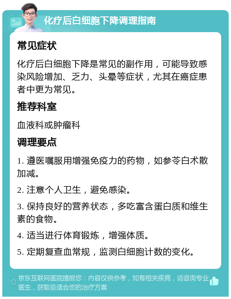 化疗后白细胞下降调理指南 常见症状 化疗后白细胞下降是常见的副作用，可能导致感染风险增加、乏力、头晕等症状，尤其在癌症患者中更为常见。 推荐科室 血液科或肿瘤科 调理要点 1. 遵医嘱服用增强免疫力的药物，如参苓白术散加减。 2. 注意个人卫生，避免感染。 3. 保持良好的营养状态，多吃富含蛋白质和维生素的食物。 4. 适当进行体育锻炼，增强体质。 5. 定期复查血常规，监测白细胞计数的变化。