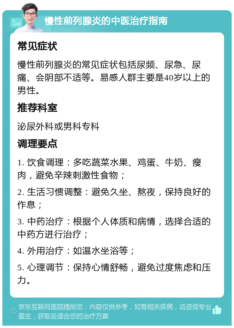 慢性前列腺炎的中医治疗指南 常见症状 慢性前列腺炎的常见症状包括尿频、尿急、尿痛、会阴部不适等。易感人群主要是40岁以上的男性。 推荐科室 泌尿外科或男科专科 调理要点 1. 饮食调理：多吃蔬菜水果、鸡蛋、牛奶、瘦肉，避免辛辣刺激性食物； 2. 生活习惯调整：避免久坐、熬夜，保持良好的作息； 3. 中药治疗：根据个人体质和病情，选择合适的中药方进行治疗； 4. 外用治疗：如温水坐浴等； 5. 心理调节：保持心情舒畅，避免过度焦虑和压力。