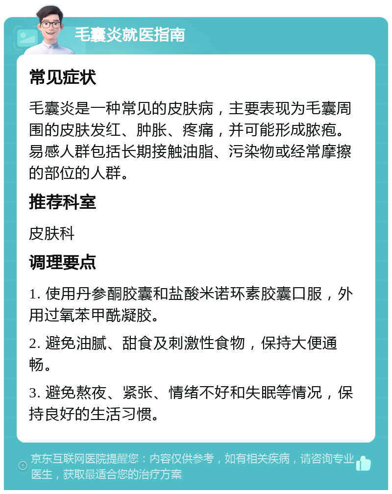 毛囊炎就医指南 常见症状 毛囊炎是一种常见的皮肤病，主要表现为毛囊周围的皮肤发红、肿胀、疼痛，并可能形成脓疱。易感人群包括长期接触油脂、污染物或经常摩擦的部位的人群。 推荐科室 皮肤科 调理要点 1. 使用丹参酮胶囊和盐酸米诺环素胶囊口服，外用过氧苯甲酰凝胶。 2. 避免油腻、甜食及刺激性食物，保持大便通畅。 3. 避免熬夜、紧张、情绪不好和失眠等情况，保持良好的生活习惯。