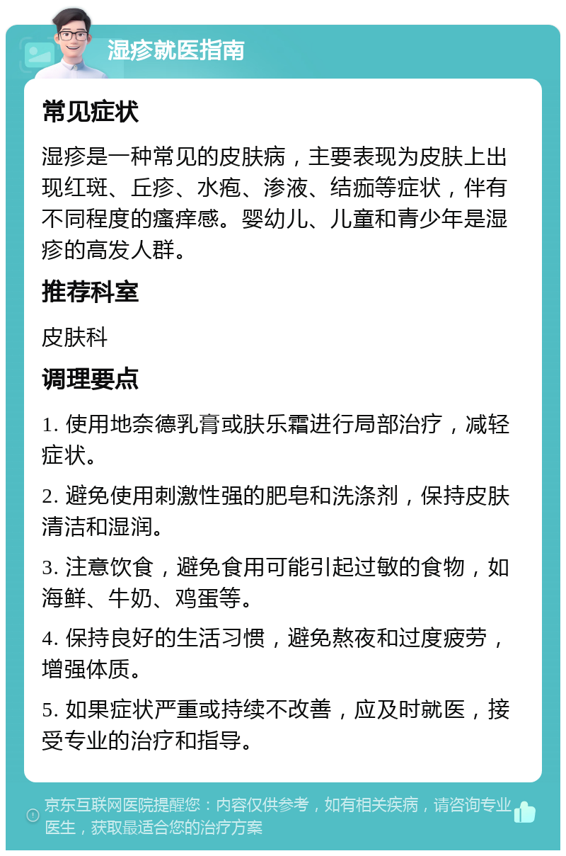 湿疹就医指南 常见症状 湿疹是一种常见的皮肤病，主要表现为皮肤上出现红斑、丘疹、水疱、渗液、结痂等症状，伴有不同程度的瘙痒感。婴幼儿、儿童和青少年是湿疹的高发人群。 推荐科室 皮肤科 调理要点 1. 使用地奈德乳膏或肤乐霜进行局部治疗，减轻症状。 2. 避免使用刺激性强的肥皂和洗涤剂，保持皮肤清洁和湿润。 3. 注意饮食，避免食用可能引起过敏的食物，如海鲜、牛奶、鸡蛋等。 4. 保持良好的生活习惯，避免熬夜和过度疲劳，增强体质。 5. 如果症状严重或持续不改善，应及时就医，接受专业的治疗和指导。