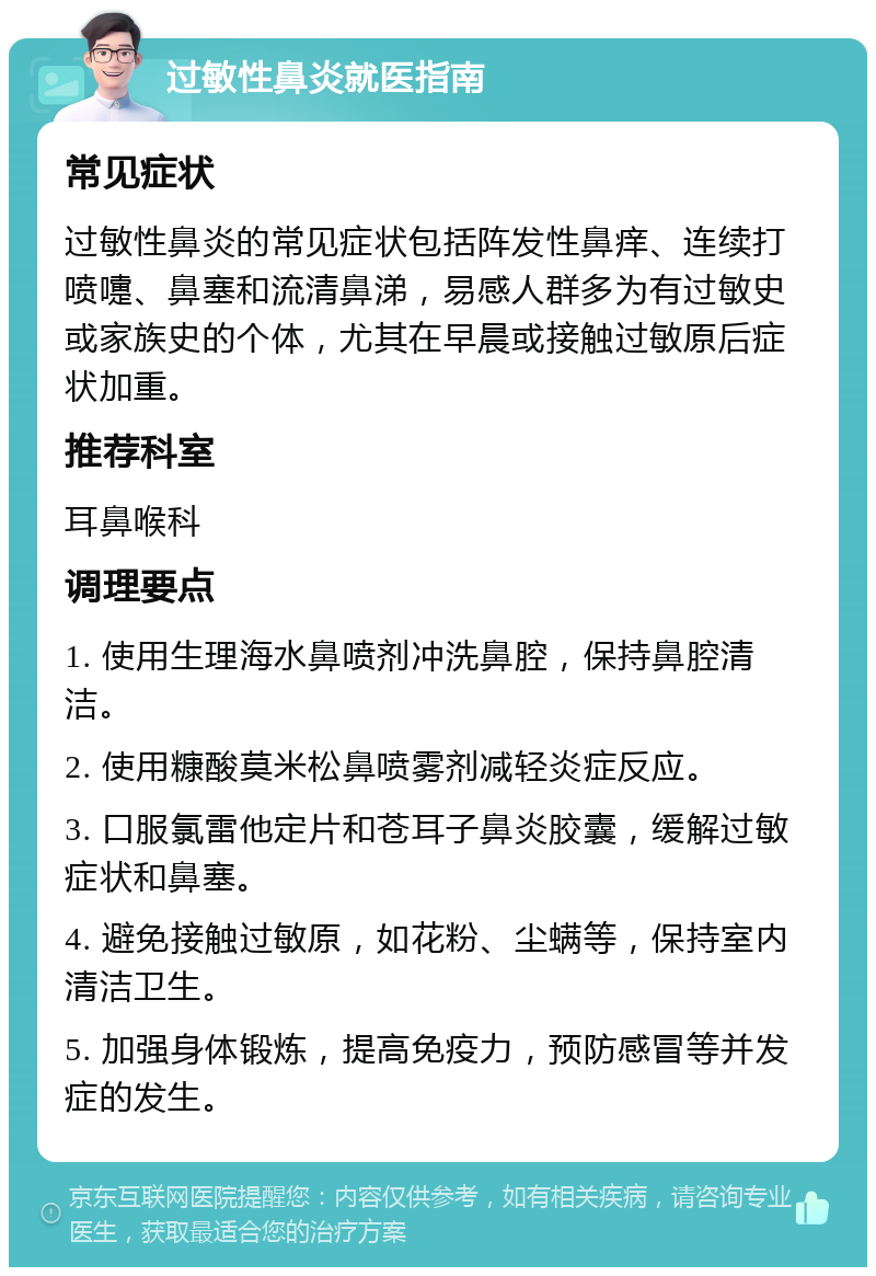 过敏性鼻炎就医指南 常见症状 过敏性鼻炎的常见症状包括阵发性鼻痒、连续打喷嚏、鼻塞和流清鼻涕，易感人群多为有过敏史或家族史的个体，尤其在早晨或接触过敏原后症状加重。 推荐科室 耳鼻喉科 调理要点 1. 使用生理海水鼻喷剂冲洗鼻腔，保持鼻腔清洁。 2. 使用糠酸莫米松鼻喷雾剂减轻炎症反应。 3. 口服氯雷他定片和苍耳子鼻炎胶囊，缓解过敏症状和鼻塞。 4. 避免接触过敏原，如花粉、尘螨等，保持室内清洁卫生。 5. 加强身体锻炼，提高免疫力，预防感冒等并发症的发生。