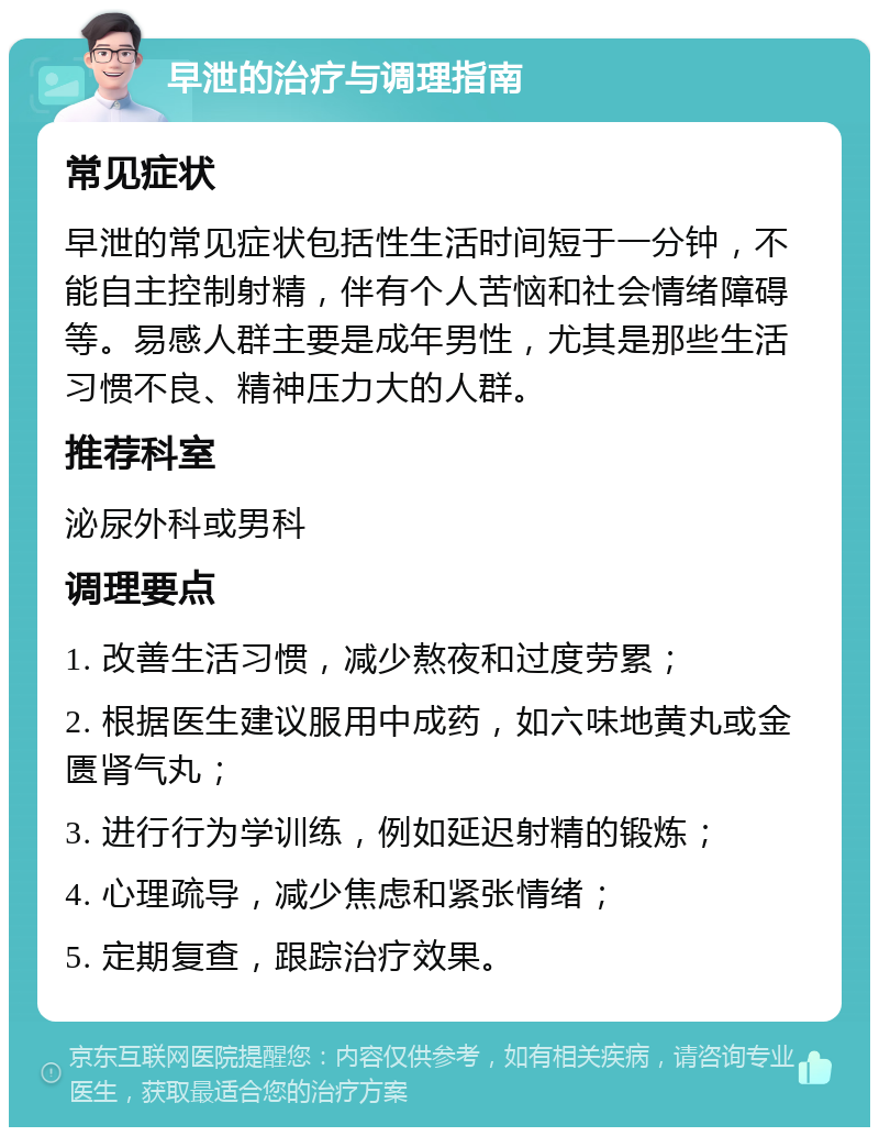 早泄的治疗与调理指南 常见症状 早泄的常见症状包括性生活时间短于一分钟，不能自主控制射精，伴有个人苦恼和社会情绪障碍等。易感人群主要是成年男性，尤其是那些生活习惯不良、精神压力大的人群。 推荐科室 泌尿外科或男科 调理要点 1. 改善生活习惯，减少熬夜和过度劳累； 2. 根据医生建议服用中成药，如六味地黄丸或金匮肾气丸； 3. 进行行为学训练，例如延迟射精的锻炼； 4. 心理疏导，减少焦虑和紧张情绪； 5. 定期复查，跟踪治疗效果。