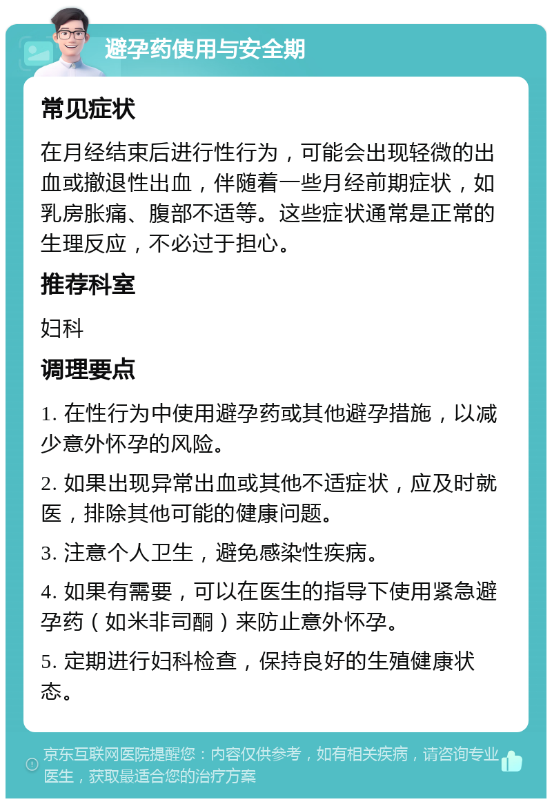 避孕药使用与安全期 常见症状 在月经结束后进行性行为，可能会出现轻微的出血或撤退性出血，伴随着一些月经前期症状，如乳房胀痛、腹部不适等。这些症状通常是正常的生理反应，不必过于担心。 推荐科室 妇科 调理要点 1. 在性行为中使用避孕药或其他避孕措施，以减少意外怀孕的风险。 2. 如果出现异常出血或其他不适症状，应及时就医，排除其他可能的健康问题。 3. 注意个人卫生，避免感染性疾病。 4. 如果有需要，可以在医生的指导下使用紧急避孕药（如米非司酮）来防止意外怀孕。 5. 定期进行妇科检查，保持良好的生殖健康状态。