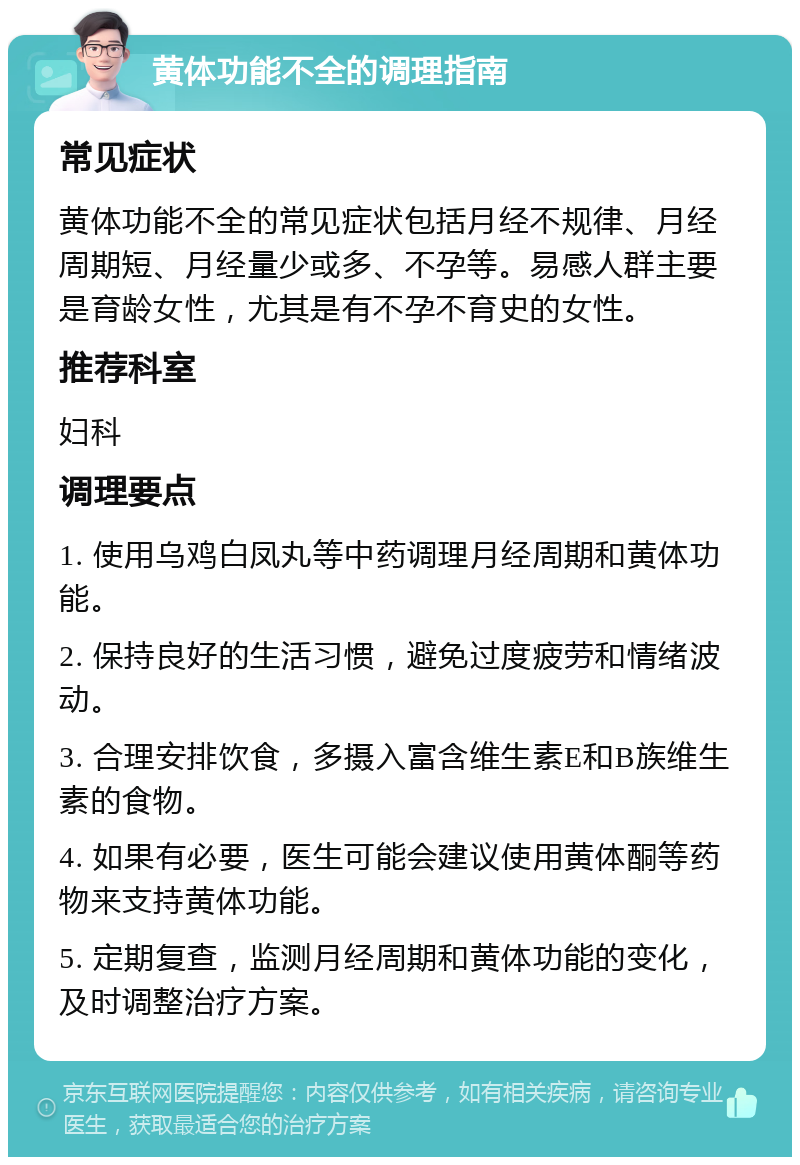 黄体功能不全的调理指南 常见症状 黄体功能不全的常见症状包括月经不规律、月经周期短、月经量少或多、不孕等。易感人群主要是育龄女性，尤其是有不孕不育史的女性。 推荐科室 妇科 调理要点 1. 使用乌鸡白凤丸等中药调理月经周期和黄体功能。 2. 保持良好的生活习惯，避免过度疲劳和情绪波动。 3. 合理安排饮食，多摄入富含维生素E和B族维生素的食物。 4. 如果有必要，医生可能会建议使用黄体酮等药物来支持黄体功能。 5. 定期复查，监测月经周期和黄体功能的变化，及时调整治疗方案。