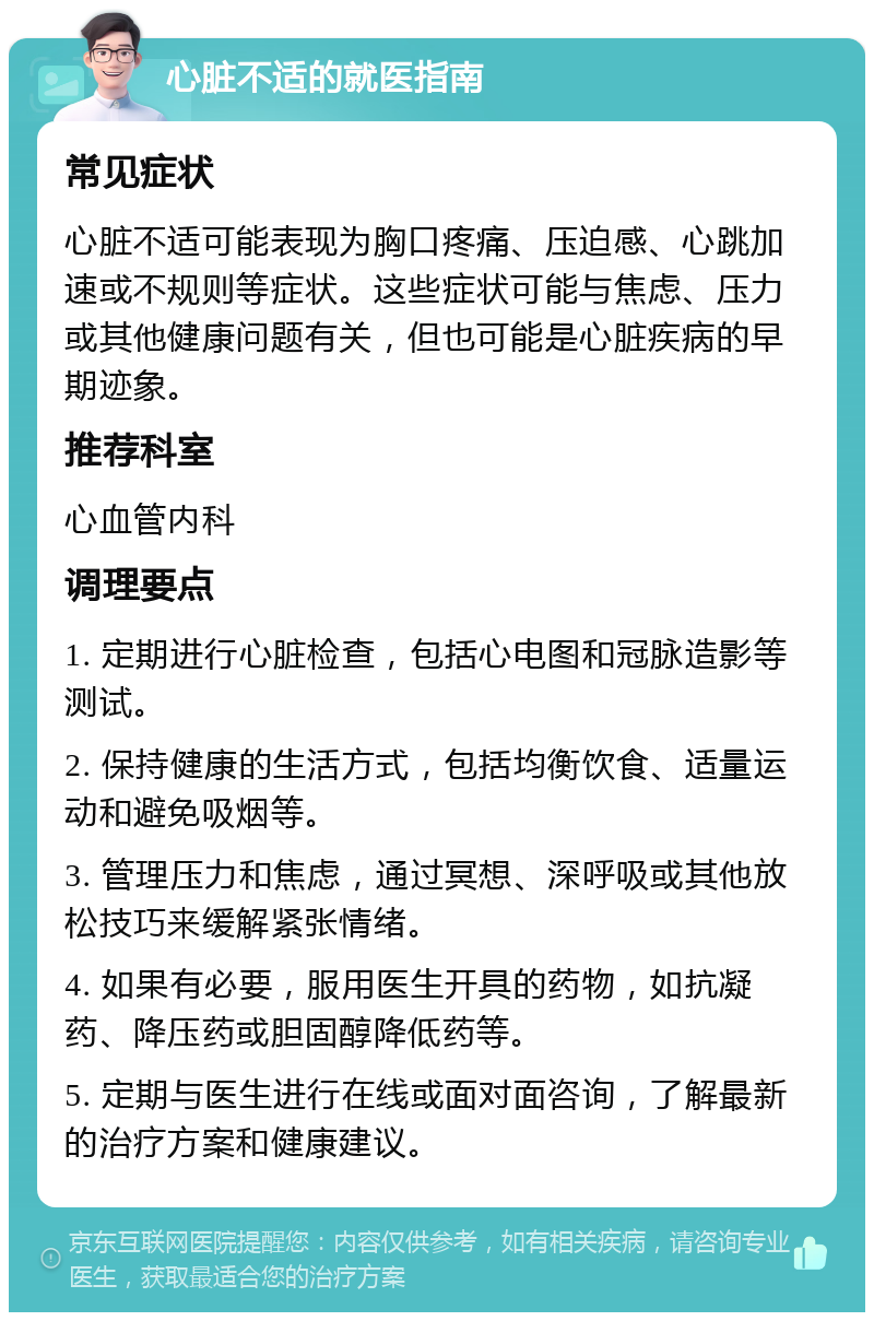 心脏不适的就医指南 常见症状 心脏不适可能表现为胸口疼痛、压迫感、心跳加速或不规则等症状。这些症状可能与焦虑、压力或其他健康问题有关，但也可能是心脏疾病的早期迹象。 推荐科室 心血管内科 调理要点 1. 定期进行心脏检查，包括心电图和冠脉造影等测试。 2. 保持健康的生活方式，包括均衡饮食、适量运动和避免吸烟等。 3. 管理压力和焦虑，通过冥想、深呼吸或其他放松技巧来缓解紧张情绪。 4. 如果有必要，服用医生开具的药物，如抗凝药、降压药或胆固醇降低药等。 5. 定期与医生进行在线或面对面咨询，了解最新的治疗方案和健康建议。