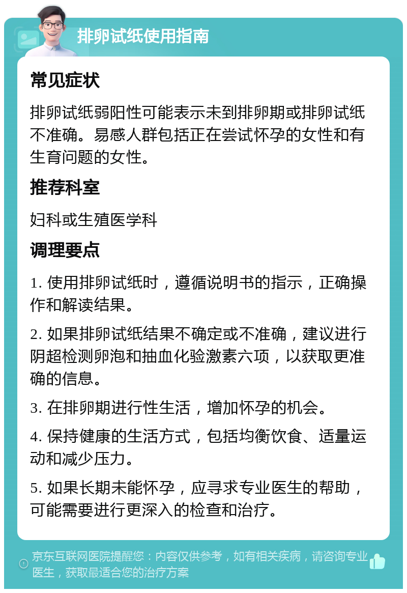 排卵试纸使用指南 常见症状 排卵试纸弱阳性可能表示未到排卵期或排卵试纸不准确。易感人群包括正在尝试怀孕的女性和有生育问题的女性。 推荐科室 妇科或生殖医学科 调理要点 1. 使用排卵试纸时，遵循说明书的指示，正确操作和解读结果。 2. 如果排卵试纸结果不确定或不准确，建议进行阴超检测卵泡和抽血化验激素六项，以获取更准确的信息。 3. 在排卵期进行性生活，增加怀孕的机会。 4. 保持健康的生活方式，包括均衡饮食、适量运动和减少压力。 5. 如果长期未能怀孕，应寻求专业医生的帮助，可能需要进行更深入的检查和治疗。